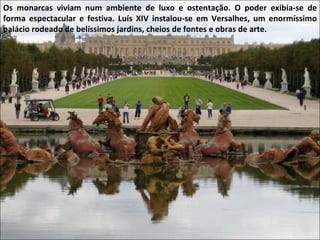 Os monarcas viviam num ambiente de luxo e ostentação. O poder exibia-se de forma espectacular e festiva. Luís XIV instalou-se em Versalhes, um enormíssimo palácio rodeado de belíssimos jardins, cheios de fontes e obras de arte. 