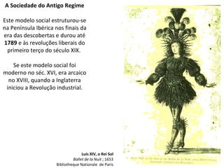 A Sociedade do Antigo Regime Este modelo social estruturou-se na Península Ibérica nos finais da era das descobertas e durou até  1789  e às revoluções liberais do primeiro terço do século XIX.  Se este modelo social foi moderno no séc. XVI, era arcaico no XVIII, quando a Inglaterra iniciou a Revolução industrial. Luís XIV, o Rei Sol Ballet de la Nuit  ; 1653 Bibliotheque Nationale  de Paris 