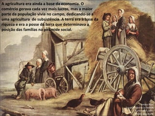Irmãos Nain (Louis e Antoine Le Nain)A A charrette  ;1641 Museu do Louvre A agricultura era ainda a base da economia. O comércio gerava cada vez mais lucros, mas a maior parte da população vivia no campo, dedicando-se a uma agricultura  de subsistência. A terra era a base da riqueza e era a posse da terra que determinava a posição das famílias na pirâmide social. 