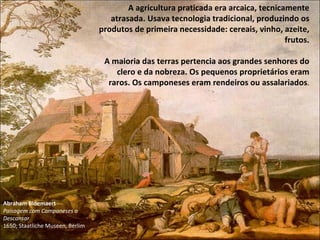 Abraham Bloemaert Paisagem com Camponeses a Descansar 1650; Staatliche Museen, Berlim A agricultura praticada era arcaica, tecnicamente atrasada. Usava tecnologia tradicional, produzindo os produtos de primeira necessidade: cereais, vinho, azeite, frutos. A maioria das terras pertencia aos grandes senhores do clero e da nobreza. Os pequenos proprietários eram raros. Os camponeses eram rendeiros ou assalariados . 