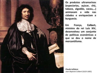 Os produtos ultramarinos (especiarias, açúcar, chá, tabaco, algodão, cacau,…) animavam a vida nas cidades e enriqueciam a burguesia. Em França,  Colbert , ministro do rei Luís XIV, desenvolveu um conjunto de políticas económicas a que se deu o nome de mercantilismo. Claude Lefebvre Jean-Baptiste Colbert  (1619-1683) 