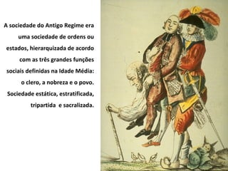 A sociedade do Antigo Regime era uma sociedade de ordens ou estados, hierarquizada de acordo com as três grandes funções sociais definidas na Idade Média: o clero, a nobreza e o povo. Sociedade estática, estratificada, tripartida  e sacralizada. 
