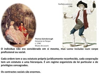 O indivíduo não era considerado em si mesmo, mas como incluído num corpo profissional ou social. Cada ordem tem o seu estatuto próprio juridicamente reconhecido, cada corporação tem um estatuto e uma hierarquia. É um regime organicista de lei particular e de privilégios consagrados. Os contrastes sociais são enormes. Panfleto anónimo 1789 Thomas Gainsborough Conversa no Parque c. 1740 Museu do Louvre 