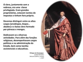 Philippe de Champaigne  Cardeal Richelieu National Gallery, Londres c. 1637 O clero, juntamente com a nobreza, era uma  classe privilegiada. Eram grandes proprietários, estavam isentos de impostos e tinham foro próprio. Devemos distinguir entre os altos cargos (arcebispos, bispos , abades) e o baixo clero formado por párocos e monges. Dedicavam-se a diversas actividades. Para além das funções religiosas, desempenhavam cargos políticos e na administração do Estado, bem como tarefas  assistenciais e educativas. 