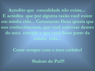 Acredito que  casualidade não existe...  E acredito  que por alguma razão você existe em minha vida... Certamente Deus queria que nos conhecéssemos, que você estivesse dentro do meu  coração e que você fosse parte da minha  vida... Conte sempre com o meu carinho! Shalom do Pai!!! 