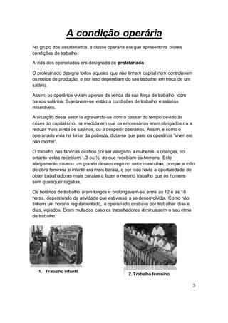 A condição operária
No grupo dos assalariados, a classe operária era que apresentava piores
condições de trabalho.
A vida dos operariados era designada de proletariado.
O proletariado designa todos aqueles que não tinham capital nem controlavam
os meios de produção, e por isso dependiam do seu trabalho em troca de um
salário.
Assim, os operários viviam apenas da venda da sua força de trabalho, com
baixos salários. Sujeitavam-se então a condições de trabalho e salários
miseráveis.
A situação deste setor ia agravando-se com o passar do tempo devido às
crises do capitalismo, na medida em que os empresários eram obrigados ou a
reduzir mais ainda os salários, ou a despedir operários. Assim, e como o
operariado vivia no limiar da pobreza, dizia-se que para os operários “viver era
não morrer”.
O trabalho nas fábricas acabou por ser alargado a mulheres e crianças, no
entanto estas recebiam 1/3 ou ½ do que recebiam os homens. Este
alargamento causou um grande desemprego no setor masculino, porque a mão
de obra feminina e infantil era mais barata, e por isso havia a oportunidade de
obter trabalhadoras mais baratas a fazer o mesmo trabalho que os homens
sem quaisquer regalias.
Os horários de trabalho eram longos e prolongavam-se entre as 12 e as 16
horas, dependendo da atividade que estivesse a se desenvolvida. Como não
tinham um horário regulamentado, o operariado acabava por trabalhar dias e
dias, vigiados. Eram multados caso os trabalhadores diminuíssem o seu ritmo
de trabalho.
3
1. Trabalho infantil
2. Trabalho feminino
 