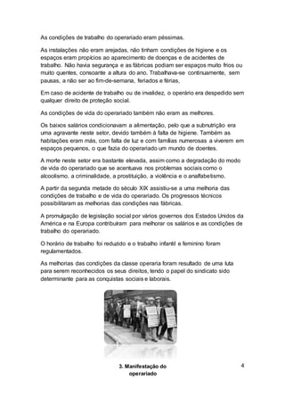 As condições de trabalho do operariado eram péssimas.
As instalações não eram arejadas, não tinham condições de higiene e os
espaços eram propícios ao aparecimento de doenças e de acidentes de
trabalho. Não havia segurança e as fábricas podiam ser espaços muito frios ou
muito quentes, consoante a altura do ano. Trabalhava-se continuamente, sem
pausas, a não ser ao fim-de-semana, feriados e férias,
Em caso de acidente de trabalho ou de invalidez, o operário era despedido sem
qualquer direito de proteção social.
As condições de vida do operariado também não eram as melhores.
Os baixos salários condicionavam a alimentação, pelo que a subnutrição era
uma agravante neste setor, devido também à falta de higiene. Também as
habitações eram más, com falta de luz e com famílias numerosas a viverem em
espaços pequenos, o que fazia do operariado um mundo de doentes.
A morte neste setor era bastante elevada, assim como a degradação do modo
de vida do operariado que se acentuava nos problemas sociais como o
alcoolismo, a criminalidade, a prostituição, a violência e o analfabetismo.
A partir da segunda metade do século XIX assistiu-se a uma melhoria das
condições de trabalho e de vida do operariado. Os progressos técnicos
possibilitaram as melhorias das condições nas fábricas.
A promulgação de legislação social por vários governos dos Estados Unidos da
América e na Europa contribuíram para melhorar os salários e as condições de
trabalho do operariado.
O horário de trabalho foi reduzido e o trabalho infantil e feminino foram
regulamentados.
As melhorias das condições da classe operaria foram resultado de uma luta
para serem reconhecidos os seus direitos, tendo o papel do sindicato sido
determinante para as conquistas sociais e laborais.
43. Manifestação do
operariado
 