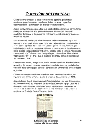 O movimento operário
O sindicalismo tornou-se a base do movimento operário, pois fez das
manifestações e das greves uma forma de luta para que os patrões
reconhecessem e garantissem os direitos dos trabalhadores.
Assim, o movimento operário lutou pela estabilidade do emprego, por melhores
condições materiais de vida, pelo aumento dos salários, por melhores
condições de higiene e de segurança no trabalho, e pela regulamentação do
horário de trabalho.
Este movimento acabou por ser reconhecido internacionalmente e por ser
apoiado quer no sindicalismo, quer por novas ideias políticas que defendiam a
causa social e política do operariado. Essas organizações reuniram-se por
iniciativa dos operários franceses e ingleses, com os objetivos de adquirir uma
maior coesão e capacidade reivindicativa. Nasceu então a primeira Associação
Internacional dos Trabalhadores, designada por I Internacional Operária que
vigorou entre 1864 e 1876 e cuja a acção se prolongou para a II Internacional
Socialista em 1889.
Com este movimento, alargou-se o direito ao voto a partir da década de 1870,
no sentido de sufrágio universal masculino, contribuiu para que os sindicatos
tivessem maior participação política e constituíssem um meio de pressão sobre
o governo.
Criaram-se também partidos de operários como o Partido Trabalhista em
Inglaterra em 1893 e o Partido Social-Democrata da Alemanha em 1875.
A sensibilidade face à péssimas condições de trabalho e de vida dos operários
e o reconhecimento do seu direito de associação, levaram o papa Leão XIII a
denunciar as condições a que estava sujeito o operariado, a condenar os
excessos do capitalismo e a apelar a criação de associações de operários
católicos, na Encíclica Rerum Novarum de 1891.
65. Manchete de um jornal da
época a falar do operariado
 