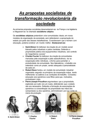 As propostas socialistas de
transformação revolucionária da
sociedade
As primeiras propostas socialistas desenvolveram-se na França e na Inglaterra
e integraram-se no chamado socialismo utópico.
Os socialistas utópicos pretendiam criar comunidades ideais, em novos
modelos de organização da sociedade, sem defenderem a apropriação do
estado por parte das classes trabalhadoras. Consideravam que o homem com
educação, poderia construir um mundo melhor. Destacaram-se:
 Saint-Simon foi defensor da criação de um modelo social
liderado pelos industriais e pelos cientistas. Defendia a
propriedade pública dos equipamentos industriais, sob controlo
de “engenheiros sociais”
 Charles Fourier foi defensor da criação de comunidades
marcadas pela cooperação e pela autosuficiência, via na
cooperação entre indivíduos, a forma para aumentar a
produtividade da comunidade. Nos falanstérios, o trabalho era
entendido como um prazer, sendo adequado á personalidade
de cada um.
 Robert Owen fundou um modelo de comunidade industrial
organizado segundo os princípios da cooperação mútua, tendo
melhorando os salários e as condições de trabalho. Concedeu
educação aos operários e aos filhos para que, motivados,
produzissem mais.
 Pierre-Joseph Proudhon argumentava que a propriedade,
explorada por outro era um roubo, defendendo que o estado
não era necessário. Defendia a formação de associações de
operários e a concentração da propriedade nas mãos dos
camponeses ou dos operários, administravam por sua conta os
meios de produção.
6. Saint-Simon 7. Charles
Fourier
8. Robert
Owen
9. Pierre-Joseph
Proudhon
 