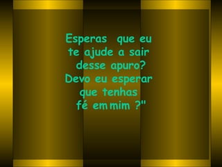 Esperas  que eu  te ajude a sair  desse apuro? Devo eu esperar  que tenhas  fé em   mim ?" 