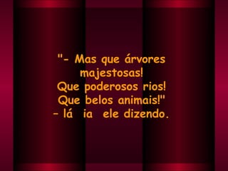 "- Mas que árvores  majestosas!  Que poderosos rios!  Que belos animais!"  –  lá  ia  ele dizendo.  