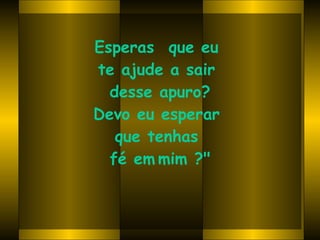 Esperas  que eu  te ajude a sair  desse apuro? Devo eu esperar  que tenhas  fé em   mim ?" 