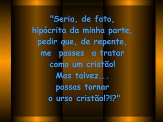 "Seria, de fato,  hipócrita da minha parte,  pedir que, de repente,  me  passes  a tratar  como um cristão!  Mas talvez...  possas tornar  o urso cristão!?!?"   