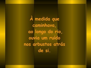 À medida que  caminhava,  ao longo do rio, ouvia um ruído  nos arbustos atrás  de si.   