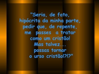"Seria, de fato,  hipócrita da minha parte,  pedir que, de repente,  me  passes  a tratar  como um cristão!  Mas talvez...  possas tornar  o urso cristão!?!?"   