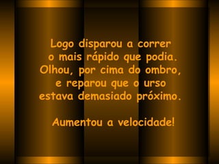 Logo disparou a correr  o mais rápido que podia. Olhou, por cima do ombro,  e reparou que o urso  estava demasiado próximo.    Aumentou a velocidade! 
