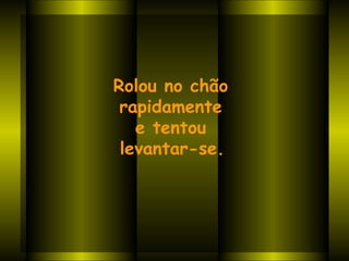 Rolou no chão  rapidamente  e tentou  levantar-se.     