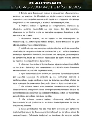 ]
3. Déficits para desenvolver, manter e compreender relacionamentos,
variando, por exemplo, de dificuldade em ajustar o comportamento para se
adequar a contextos sociais diversos a dificuldade em compartilhar brincadeiras
imaginativas ou em fazer amigos, a ausência de interesse por pares.
B. Padrões restritos e repetitivos de comportamento, interesses ou
atividades, conforme manifestado por pelo menos dois dos seguintes,
atualmente ou por história prévia (os exemplos são apenas ilustrativos, e não
exaustivos; ver o texto):
1. Movimentos motores, uso de objetos ou fala estereotipados ou
repetitivos (p. ex., estereotipias motoras simples, alinhar brinquedos ou girar
objetos, ecolalia, frases idiossincráticas).
2. Insistência nas mesmas coisas, adesão inflexível a rotinas ou padrões
ritualizados de comportamento verbal ou não verbal (p. ex., sofrimento extremo
em relação a pequenas mudanças, dificuldades com transições, padrões rígidos
de pensamento, rituais de saudação, necessidade de fazer o mesmo caminho
ou ingerir os mesmos alimentos diariamente).
3. Interesses fixos e altamente restritos que são anormais em intensidade
ou foco (p. ex., forte apego a ou preocupação com objetos incomuns, interesses
excessivamente circunscritos ou perseverativos).
4. Hiper ou hiporreatividade a estímulos sensoriais ou interesse incomum
por aspectos sensoriais do ambiente (p. ex., indiferença aparente a
dor/temperatura, reação contrária a sons ou texturas específicas, cheirar ou
tocar objetos de forma excessiva, fascinação visual por luzes ou movimento).
C. Os sintomas devem estar presentes precocemente no período do
desenvolvimento (mas podem não se tornar plenamente manifestos até que as
demandas sociais excedam as capacidades limitadas ou podem ser mascarados
por estratégias aprendidas mais tarde na vida).
D. Os sintomas causam prejuízo clinicamente significativo no
funcionamento social, profissional ou em outras áreas importantes da vida do
indivíduo no presente.
E. Essas perturbações não são mais bem explicadas por deficiência
intelectual (transtorno do desenvolvimento intelectual) ou por atraso global do
desenvolvimento. Deficiência intelectual ou transtorno do espectro autista
 