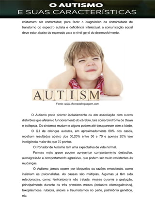 ]
costumam ser comórbidos; para fazer o diagnóstico da comorbidade de
transtorno do espectro autista e deficiência intelectual, a comunicação social
deve estar abaixo do esperado para o nível geral do desenvolvimento.
Fonte: www.oficinadalinguagem.com
O Autismo pode ocorrer isoladamente ou em associação com outros
distúrbios que afetam o funcionamento do cérebro, tais como Síndrome de Down
e epilepsia. Os sintomas mudam e alguns podem até desaparecer com a idade.
O Q.I de crianças autistas, em aproximadamente 60% dos casos,
mostram resultados abaixo dos 50,20% entre 50 e 70 e apenas 20% tem
inteligência maior do que 70 pontos.
O Portador de Autismo tem uma expectativa de vida normal.
Formas mais grave podem apresentar comportamento destrutivo,
autoagressão e comportamento agressivo, que podem ser muito resistentes às
mudanças.
O Autismo jamais ocorre por bloqueios ou razões emocionais, como
insistiam os psicanalistas. As causas são múltiplas. Algumas já têm sido
relacionadas, como: fenilcetonúria não tratada, viroses durante a gestação,
principalmente durante os três primeiros meses (inclusive citomegalovirus),
toxoplasmose, rubéola, anoxia e traumatismos no parto, patrimônio genético,
etc.
 