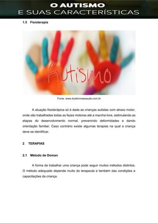 ]
1.5 Fisioterapia
Fonte: www.boaformaesaude.com.br
A atuação fisioterápica só é dada as crianças autistas com atraso motor,
onde são trabalhadas todas as fazes motoras até a marcha livre, estimulando as
etapas do desenvolvimento normal, prevenindo deformidades e dando
orientação familiar. Caso contrário existe algumas terapias na qual a criança
deve se identificar.
2 TERAPIAS
2.1 Método de Doman
A forma de trabalhar uma criança pode seguir muitos métodos distintos.
O método adequado depende muito do terapeuta e também das condições e
capacitações da criança.
 