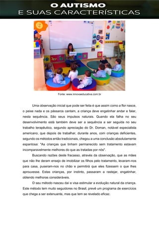 ]
Fonte: www.innovaeducativa.com.br
Uma observação inicial que pode ser feita é que assim como a flor nasce,
o peixe nada e os pássaros cantam, a criança deve engatinhar andar e falar,
nesta sequência. São seus impulsos naturais. Quando ela falha no seu
desenvolvimento está também deve ser a sequência a ser seguida no seu
trabalho terapêutico, segundo apreciação do Dr. Doman, notável especialista
americano, que depois de trabalhar, durante anos, com crianças deficientes,
segundo os métodos então tradicionais, chegou a uma conclusão absolutamente
espantosa: "As crianças que tinham permanecido sem tratamento estavam
incomparavelmente melhores do que as tratadas por nós".
Buscando razões deste fracasso, através da observação, que as mães
que não lhe deram ensejo de imobilizar os filhos pelo tratamento, levaram-nos
para casa, puseram-nos no chão e permitirá que eles fizessem o que lhes
aprouvesse. Estas crianças, por instinto, passaram a rastejar, engatinhar,
obtendo melhoras consideráveis.
O seu método nasceu daí e visa estimular a evolução natural da criança.
Este método tem muito seguidores no Brasil, prevê um programa de exercícios
que chega a ser extenuante, mas que tem se revelado eficaz.
 