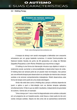 ]
2.2 Holding Terapy
Fonte: www.silviareginasimoes.wordpress.com
A terapia do abraço vem sendo empregada e defendida com crescente
entusiasmo por um grupo bastante numeroso. A revista Communication da
National Autistic Society de junho de 89 apresentou um artigo de Michele
Zappella (Psiquiatra) e John Richer (Pediatra) que resumimos a seguir.
O holding é uma forma de intervenção intrusiva cujo objetivo é reduzir o
isolamento social, aumentar a comunicabilidade e desenvolver laços de união.
O holding deve ser sempre parte de um pacote maior de terapias, mas parece
ser uma eficiente terapia para desenvolver as condições da maioria das crianças
autistas e de remover comportamentos indesejáveis. Welch desenvolveu esta
forma de terapia como parte de uma ampla abordagem.
Ainda não está claro como o Holding atua, porque a eficácia depende de
quem a aplica e qual a inter-relação com as demais terapias aplicadas
simultaneamente. O fato é que se obtêm resultados, independente de gravidade
do autismo. Vamos dar um exemplo:
"Uma criança com 1 ano e meio foi diagnosticada como autista e colocado
em um programa de um hospital escola, onde ficava a maior parte do dia com
outras crianças autistas. Depois de dois anos ela se apresentava seriamente
 
