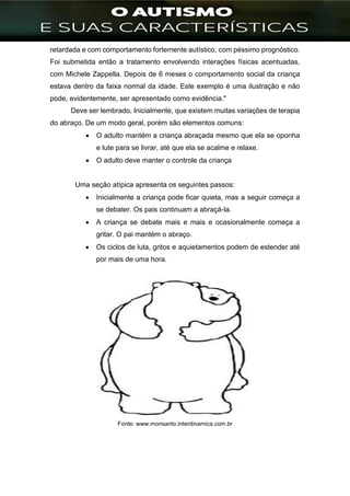 ]
retardada e com comportamento fortemente autístico, com péssimo prognóstico.
Foi submetida então a tratamento envolvendo interações físicas acentuadas,
com Michele Zappella. Depois de 6 meses o comportamento social da criança
estava dentro da faixa normal da idade. Este exemplo é uma ilustração e não
pode, evidentemente, ser apresentado como evidência."
Deve ser lembrado. Inicialmente, que existem muitas variações de terapia
do abraço. De um modo geral, porém são elementos comuns:
 O adulto mantém a criança abraçada mesmo que ela se oponha
e lute para se livrar, até que ela se acalme e relaxe.
 O adulto deve manter o controle da criança
Uma seção atípica apresenta os seguintes passos:
 Inicialmente a criança pode ficar quieta, mas a seguir começa a
se debater. Os pais continuam a abraçá-la.
 A criança se debate mais e mais e ocasionalmente começa a
gritar. O pai mantém o abraço.
 Os ciclos de luta, gritos e aquietamentos podem de estender até
por mais de uma hora.
Fonte: www.monsanto.interdinamica.com.br
 
