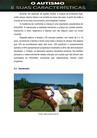 ]
Durante, em especial, as seções iniciais, a criança se enraivece mais,
então soluça, depois relaxa e se amolda ao corpo dos pais. A partir de então a
criança se torna mais comunicativa, aconchegante e aberta.
A insistência em confrontar a criança é uma importante característica do
HOLDING. A intervenção é realizada mantendo a criança em contato estreito,
fixando-lhe o olhar, beijando-a e falando com ela (Alguns usam um fundo
musical).
Zappella aplicou a terapia a 50 crianças autistas, com idade de 3 a 15
anos, envolvendo a família e tendo como base a terapia do abraço. Ela registra
que 12% se normalizaram após dois anos, 18% perderam o comportamento
autístico e 44% apresentaram progressos moderados e 26% não demonstraram
resultados. J. Prekop, na Alemanha reportou resultados similares. Ela também
comparou o desenvolvimento destas crianças com outras que não tinham sido
submetidas ao HOLDING, concluindo que, relativamente, fizeram maior
progresso.
2.3 Hipoterapia
Fonte: www.ominho.com.br
 