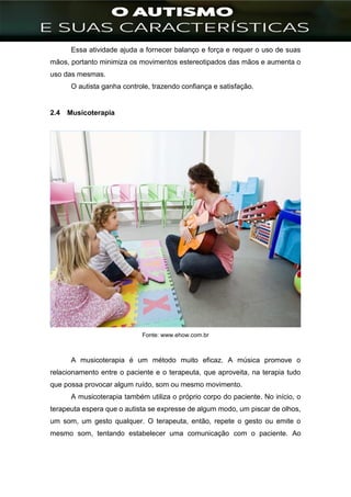 ]
Essa atividade ajuda a fornecer balanço e força e requer o uso de suas
mãos, portanto minimiza os movimentos estereotipados das mãos e aumenta o
uso das mesmas.
O autista ganha controle, trazendo confiança e satisfação.
2.4 Musicoterapia
Fonte: www.ehow.com.br
A musicoterapia é um método muito eficaz. A música promove o
relacionamento entre o paciente e o terapeuta, que aproveita, na terapia tudo
que possa provocar algum ruído, som ou mesmo movimento.
A musicoterapia também utiliza o próprio corpo do paciente. No início, o
terapeuta espera que o autista se expresse de algum modo, um piscar de olhos,
um som, um gesto qualquer. O terapeuta, então, repete o gesto ou emite o
mesmo som, tentando estabelecer uma comunicação com o paciente. Ao
 