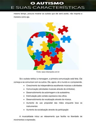 ]
mesmo tempo, procura mostrar ao autista que ele será aceito, não importa a
maneira como aja.
Fonte: www.indianopolis.com.br
Se o autista retribui a mensagem, a primeira comunicação está feita. Ele
começa a se comunicar com os outros. Ele, agora, vê o mundo e o compreende.
 Crescimento da independência escolhendo músicas e atividades
 Comunicação (atividades musicais através de símbolos).
 Desenvolvimento da autoimagem e da autoestima.
 Estimulação pelo contato expressivo dos olhos.
 Desenvolvimento da vocalização através da música.
 Aumento do uso proposital das mãos enquanto toca os
instrumentos
 Aumento da socialização através da participação
A musicalidade induz ao relaxamento que facilita na liberdade de
movimentos e expressão.
 