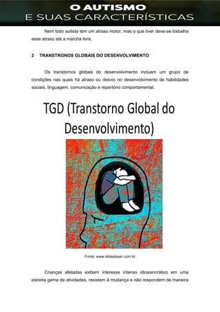 ]
Nem todo autista tem um atraso motor, mas o que tiver deve-se trabalha
esse atraso até a marcha livre.
3 TRANSTRONOS GLOBAIS DO DESENVOLVIMENTO
Os transtornos globais do desenvolvimento incluem um grupo de
condições nas quais há atraso ou desvio no desenvolvimento de habilidades
sociais, linguagem, comunicação e repertório comportamental.
Fonte: www.slideplayer.com.br
Crianças afetadas exibem interesse intenso idiossincrático em uma
estreita gama de atividades, resistem à mudança e não respondem de maneira
 