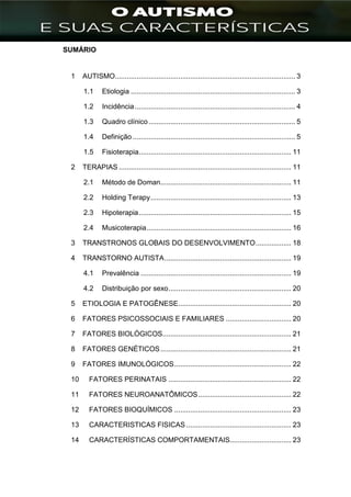 ]
SUMÁRIO
1 AUTISMO........................................................................................... 3
1.1 Etiologia ................................................................................... 3
1.2 Incidência................................................................................. 4
1.3 Quadro clínico.......................................................................... 5
1.4 Definição .................................................................................. 5
1.5 Fisioterapia............................................................................. 11
2 TERAPIAS ....................................................................................... 11
2.1 Método de Doman.................................................................. 11
2.2 Holding Terapy....................................................................... 13
2.3 Hipoterapia............................................................................. 15
2.4 Musicoterapia......................................................................... 16
3 TRANSTRONOS GLOBAIS DO DESENVOLVIMENTO.................. 18
4 TRANSTORNO AUTISTA................................................................ 19
4.1 Prevalência ............................................................................ 19
4.2 Distribuição por sexo.............................................................. 20
5 ETIOLOGIA E PATOGÊNESE......................................................... 20
6 FATORES PSICOSSOCIAIS E FAMILIARES ................................. 20
7 FATORES BIOLÓGICOS................................................................. 21
8 FATORES GENÉTICOS.................................................................. 21
9 FATORES IMUNOLÓGICOS........................................................... 22
10 FATORES PERINATAIS .............................................................. 22
11 FATORES NEUROANATÔMICOS............................................... 22
12 FATORES BIOQUÍMICOS ........................................................... 23
13 CARACTERISTICAS FISICAS ..................................................... 23
14 CARACTERÍSTICAS COMPORTAMENTAIS............................... 23
 