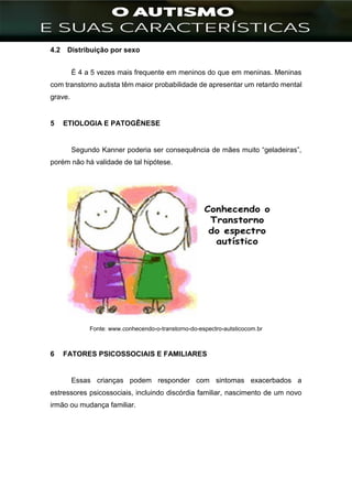 ]
4.2 Distribuição por sexo
É 4 a 5 vezes mais frequente em meninos do que em meninas. Meninas
com transtorno autista têm maior probabilidade de apresentar um retardo mental
grave.
5 ETIOLOGIA E PATOGÊNESE
Segundo Kanner poderia ser consequência de mães muito “geladeiras”,
porém não há validade de tal hipótese.
Fonte: www.conhecendo-o-transtorno-do-espectro-autsticocom.br
6 FATORES PSICOSSOCIAIS E FAMILIARES
Essas crianças podem responder com sintomas exacerbados a
estressores psicossociais, incluindo discórdia familiar, nascimento de um novo
irmão ou mudança familiar.
 