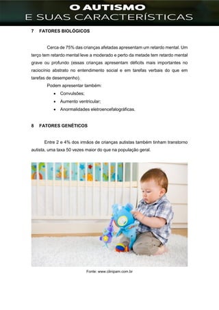 ]
7 FATORES BIOLÓGICOS
Cerca de 75% das crianças afetadas apresentam um retardo mental. Um
terço tem retardo mental leve a moderado e perto da metade tem retardo mental
grave ou profundo (essas crianças apresentam déficits mais importantes no
raciocínio abstrato no entendimento social e em tarefas verbais do que em
tarefas de desempenho).
Podem apresentar também:
 Convulsões;
 Aumento ventricular;
 Anormalidades eletroencefalográficas.
8 FATORES GENÉTICOS
Entre 2 e 4% dos irmãos de crianças autistas também tinham transtorno
autista, uma taxa 50 vezes maior do que na população geral.
Fonte: www.clinipam.com.br
 