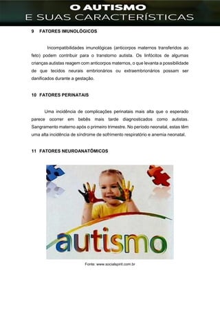 ]
9 FATORES IMUNOLÓGICOS
Incompatibilidades imunológicas (anticorpos maternos transferidos ao
feto) podem contribuir para o transtorno autista. Os linfócitos de algumas
crianças autistas reagem com anticorpos maternos, o que levanta a possibilidade
de que tecidos neurais embrionários ou extraembrionários possam ser
danificados durante a gestação.
10 FATORES PERINATAIS
Uma incidência de complicações perinatais mais alta que o esperado
parece ocorrer em bebês mais tarde diagnosticados como autistas.
Sangramento materno após o primeiro trimestre. No período neonatal, estas têm
uma alta incidência de síndrome de sofrimento respiratório e anemia neonatal.
11 FATORES NEUROANATÔMICOS
Fonte: www.socialspirit.com.br
 