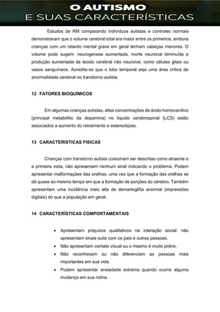 ]
Estudos de RM comparando indivíduos autistas e controles normais
demonstraram que o volume cerebral total era maior entre os primeiros, embora
crianças com um retardo mental grave em geral tenham cabeças menores. O
volume pode sugerir: neurogenese aumentada, morte neuronal diminuída e
produção aumentada de tecido cerebral não neuronal, como células gliais ou
vasos sanguíneos. Acredita-se que o lobo temporal seja uma área crítica de
anormalidade cerebral no transtorno autista.
12 FATORES BIOQUÍMICOS
Em algumas crianças autistas, altas concentrações de ácido homovanílico
(principal metabólito da dopamina) no liquido cerebrospinal (LCS) estão
associados a aumento do retraimento e estereotipias.
13 CARACTERISTICAS FISICAS
Crianças com transtorno autista costumam ser descritas como atraente e
a primeira vista, não apresentam nenhum sinal indicando o problema. Podem
apresentar malformações das orelhas, uma vez que a formação das orelhas se
dá quase ao mesmo tempo em que a formação de porções do cérebro. Também
apresentam uma incidência mais alta de demartoglifia anormal (impressões
digitais) do que a população em geral.
14 CARACTERÍSTICAS COMPORTAMENTAIS
 Apresentam prejuízos qualitativos na interação social: não
apresentam sinais sutis com os pais e outras pessoas.
 Não apresentam contato visual ou o mesmo é muito pobre.
 Não reconhecem ou não diferenciam as pessoas mais
importantes em sua vida.
 Podem apresentar ansiedade extrema quando ocorre alguma
mudança em sua rotina.
 