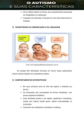 ]
 Há um déficit notável no brincar, seu comportamento social pode
ser desajeitado ou inadequado.
 Incapazes de interpretar a intenção do outro (não desenvolvem a
empatia).
15 TRANSTORNOS DA COMUNICAÇÃO E NA LINGUAGEM
Fonte: www.WagnerdaMatta/psicolingustica.com.br
Os autistas têm dificuldade marcante em formar frases significativas
mesmo quando dispõem de vocabulários amplos.
16 COMPORTAMENTOS ESTERIOTIPADO
 Em seus primeiros anos de vida não explora o ambiente (ou
pouco).
 Os brinquedos são manuseados de formas ritualísticas, com
poucos aspectos simbólicos.
 Suas atividades tendem a ser rígidas, repetitivas e monótonas,
muitas com retardo mental grave, exibem anormalidades no
movimento.
 Costumam ser resistentes a transição e mudança.
 