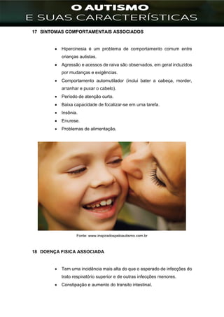 ]
17 SINTOMAS COMPORTAMENTAIS ASSOCIADOS
 Hipercinesia é um problema de comportamento comum entre
crianças autistas.
 Agressão e acessos de raiva são observados, em geral induzidos
por mudanças e exigências.
 Comportamento automutilador (inclui bater a cabeça, morder,
arranhar e puxar o cabelo).
 Período de atenção curto.
 Baixa capacidade de focalizar-se em uma tarefa.
 Insônia.
 Enurese.
 Problemas de alimentação.
Fonte: www.inspiradospeloautismo.com.br
18 DOENÇA FISICA ASSOCIADA
 Tem uma incidência mais alta do que o esperado de infecções do
trato respiratório superior e de outras infecções menores.
 Constipação e aumento do transito intestinal.
 