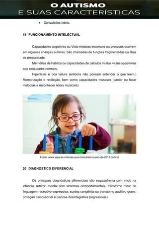 ]
 Convulsões febris.
19 FUNCIONAMENTO INTELECTUAL
Capacidades cognitivas ou Visio motoras incomuns ou precoces ocorrem
em algumas crianças autistas. São chamadas de funções fragmentadas ou ilhas
de precocidade.
Memórias de hábitos ou capacidades de cálculos muitas vezes superiores
aos seus pares normais.
Hiperlexia e boa leitura (embora não possam entender o que leem.)
Memorização e recitação, bem como capacidades musicais (cantar ou tocar
melodias e reconhecer notas musicais).
Fonte: www.veja-as-noticias-que-marcaram-o-ano-de-2013.com.br
20 DIAGNÓSTICO DIFERENCIAL
Os principais diagnósticos diferenciais são esquizofrenia com início na
infância, retardo mental com sintomas comportamentais, transtorno misto de
linguagem receptivo-expressiva, surdez congênita ou transtorno auditivo grave,
privação psicossocial e psicose desintegrativa (regressivas).
 