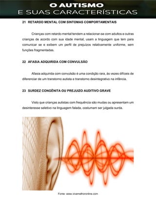 ]
21 RETARDO MENTAL COM SINTOMAS COMPORTAMENTAIS
Crianças com retardo mental tendem a relacionar-se com adultos e outras
crianças de acordo com sua idade mental, usam a linguagem que tem para
comunicar se e exibem um perfil de prejuízos relativamente uniforme, sem
funções fragmentadas.
22 AFASIA ADQUIRIDA COM CONVULSÃO
Afasia adquirida com convulsão é uma condição rara, às vezes difíceis de
diferenciar de um transtorno autista e transtorno desintegrativo na infância.
23 SURDEZ CONGÊNITA OU PREJUIZO AUDITIVO GRAVE
Visto que crianças autistas com frequência são mudas ou apresentam um
desinteresse seletivo na linguagem falada, costumam ser julgada surda.
Fonte: www.vivamelhoronline.com
 