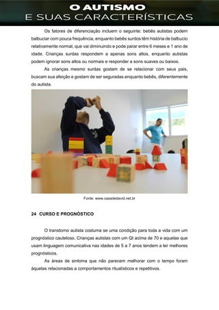 ]
Os fatores de diferenciação incluem o seguinte: bebês autistas podem
balbuciar com pouca frequência, enquanto bebês surdos têm história de balbucio
relativamente normal, que vai diminuindo e pode parar entre 6 meses e 1 ano de
idade. Crianças surdas respondem a apenas sons altos, enquanto autistas
podem ignorar sons altos ou normais e responder a sons suaves ou baixos.
As crianças mesmo surdas gostam de se relacionar com seus pais,
buscam sua afeição e gostam de ser seguradas enquanto bebês, diferentemente
do autista.
Fonte: www.casadedavid.net.br
24 CURSO E PROGNÓSTICO
O transtorno autista costuma se uma condição para toda a vida com um
prognóstico cauteloso. Crianças autistas com um QI acima de 70 e aquelas que
usam linguagem comunicativa nas idades de 5 a 7 anos tendem a ter melhores
prognósticos.
As áreas de sintoma que não parecem melhorar com o tempo foram
àquelas relacionadas a comportamentos ritualísticos e repetitivos.
 