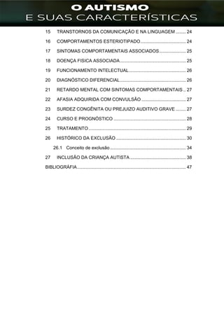 ]
15 TRANSTORNOS DA COMUNICAÇÃO E NA LINGUAGEM ........ 24
16 COMPORTAMENTOS ESTERIOTIPADO.................................... 24
17 SINTOMAS COMPORTAMENTAIS ASSOCIADOS..................... 25
18 DOENÇA FISICA ASSOCIADA.................................................... 25
19 FUNCIONAMENTO INTELECTUAL............................................. 26
20 DIAGNÓSTICO DIFERENCIAL.................................................... 26
21 RETARDO MENTAL COM SINTOMAS COMPORTAMENTAIS .. 27
22 AFASIA ADQUIRIDA COM CONVULSÃO ................................... 27
23 SURDEZ CONGÊNITA OU PREJUIZO AUDITIVO GRAVE ........ 27
24 CURSO E PROGNÓSTICO ......................................................... 28
25 TRATAMENTO............................................................................. 29
26 HISTÓRICO DA EXCLUSÃO ....................................................... 30
26.1 Conceito de exclusão............................................................ 34
27 INCLUSÃO DA CRIANÇA AUTISTA ............................................ 38
BIBLIOGRÁFIA...................................................................................... 47
 