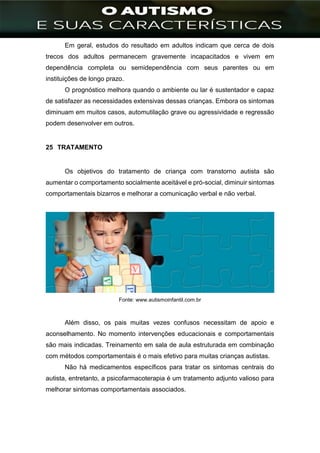]
Em geral, estudos do resultado em adultos indicam que cerca de dois
trecos dos adultos permanecem gravemente incapacitados e vivem em
dependência completa ou semidependência com seus parentes ou em
instituições de longo prazo.
O prognóstico melhora quando o ambiente ou lar é sustentador e capaz
de satisfazer as necessidades extensivas dessas crianças. Embora os sintomas
diminuam em muitos casos, automutilação grave ou agressividade e regressão
podem desenvolver em outros.
25 TRATAMENTO
Os objetivos do tratamento de criança com transtorno autista são
aumentar o comportamento socialmente aceitável e pró-social, diminuir sintomas
comportamentais bizarros e melhorar a comunicação verbal e não verbal.
Fonte: www.autismoinfantil.com.br
Além disso, os pais muitas vezes confusos necessitam de apoio e
aconselhamento. No momento intervenções educacionais e comportamentais
são mais indicadas. Treinamento em sala de aula estruturada em combinação
com métodos comportamentais é o mais efetivo para muitas crianças autistas.
Não há medicamentos específicos para tratar os sintomas centrais do
autista, entretanto, a psicofarmacoterapia é um tratamento adjunto valioso para
melhorar sintomas comportamentais associados.
 