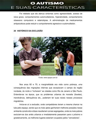 ]
Foi relatado que ela atenua sintomas como agressividade, acesso de
raiva grave, comportamentos automutiladores, hiperatividade, comportamento
obsessivo compulsivo e esteriotipias. A administração de medicamentos
antipsicoticos pode reduzir o comportamento agressivo e automutilador.
26 HISTÓRICO DA EXCLUSÃO
Fonte: www.apape.com.br
Nos anos 60 e 70, a marginalidade era vista como pobreza, uma
consequência das migrações internas que esvaziavam o campo da região
nordeste, do norte e “incharam” as cidades como Rio de Janeiro e São Paulo.
Entendia-se na época, que os problemas urbanos de moradia (favelas),
mendicância, delinquência etc., poderiam ter suas raízes nesses processos
migratórios.
Inicia-se aí a exclusão, onde competidores teriam a mesma chance na
luta pelo espaço, sendo que os mais aptos ganhariam melhores posições nesse
ambiente construído e disso resultariam zonas segregadas, onde os mais pobres
excluíam-se dos anéis urbanos e imediatamente passariam para o próximo e
gradativamente, os melhores lugares estariam ocupados pelos “vencedores”.
 