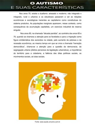 ]
Nos anos 70, existia o dualismo: atrasado x moderno, não integrado x
integrado, rural x urbanos e os estudiosos passaram a ver as relações
econômicas e sociológicas inerentes ao capitalismo como constitutivas do
sistema produtivo. As populações marginais aparecem, nesse contexto, como
consequência da acumulação capitalista, um exercício industrial de reserva
singular.
Nos anos 80, na chamada “década perdida”, ao contrário dos anos 60 e
70, quando se chamava a atenção para os favelados e para a migração como
figura emblemática dos excluídos na cidade, pelo aumento da pobreza e da
recessão econômica, ao mesmo tempo em que se vivia a chamada “transição
democrática”, chama-se a atenção para a questão da democracia, da
segregação urbana (efeitos perversos da legislação urbanística), a importância
do território para a cidadania, a falência das ditas políticas sociais, os
movimentos sociais, as lutas sociais.
Fonte: www.saude.umcomo.com.br
 