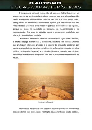 ]
O componente territorial implica não só que seus habitantes devem ter
acesso aos bens e serviços indispensáveis, mas que haja uma adequada gestão
deles, assegurando indispensáveis, mas que haja uma adequada gestão deles,
assegurando tais benefícios à coletividade. Aponta que o terceiro mundo tem
“não cidadãos” (contraste entre massa de pobres e a concentração de riqueza),
porque se funda na sociedade do consumo, da mercantilização e na
monetarização. Em lugar do cidadão, surge o consumidor insatisfeito, em
alienação, em cidadania mutilada.
A cidadania é também o direito de permanecer no lugar, no seu território,
o direito a espaço de memória. O capitalismo predatório e as políticas urbanas
que privilegiam interesses privados e o sistema de circulação acabaram por
descaracterizar bairros, expulsar moradores como favelados (remoção por obra
pública, reintegração de posse), encortiçados (despejos, remoção, demolições),
moradores de loteamento irregulares, sem teto, num nomadismo sem direito às
raízes.
Fonte: www.fiocruz.br
Pedro Jacobi desenvolve seus trabalhos sobre a questão dos movimentos
sociais urbanos e as carências de habitação, equipamentos de saúde, escolas,
 
