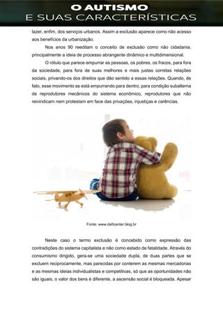]
lazer, enfim, dos serviços urbanos. Assim a exclusão aparece como não acesso
aos benefícios da urbanização.
Nos anos 90 reeditam o conceito de exclusão como não cidadania,
principalmente a ideia de processo abrangente dinâmico e multidimensional.
O rótulo que parece empurrar as pessoas, os pobres, os fracos, para fora
da sociedade, para fora de suas melhores e mais justas corretas relações
sociais, privando-os dos direitos que dão sentido a essas relações. Quando, de
fato, esse movimento as está empurrando para dentro, para condição subalterna
de reprodutores mecânicos do sistema econômico, reprodutores que não
reivindicam nem protestam em face das privações, injustiças e carências.
Fonte: www.deficenter.blog.br
Neste caso o termo exclusão é concebido como expressão das
contradições do sistema capitalista e não como estado de fatalidade. Através do
consumismo dirigido, gera-se uma sociedade dupla, de duas partes que se
excluem reciprocamente, mas parecidas por conterem as mesmas mercadorias
e as mesmas ideias individualistas e competitivas, só que as oportunidades não
são iguais, o valor dos bens é diferente, a ascensão social é bloqueada. Apesar
 