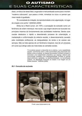 ]
disso, um bloco de ideias falso, enganador e mercantilizado acena para o homem
“moderno colonizado”, que passa a imitar, mimetizar os ricos e a pensar que
nisso reside à igualdade.
“É a sociedade da imitação, da reprodutividade e da vulgarização, no lugar
da criação e do sonho”. SAWAIA (2009)
Atribui-se a René Lenoir, em 1974, a concepção da exclusão como um
fenômeno de ordem individual, mas social, cuja origem deveria ser buscada nos
princípios mesmos do funcionamento das sociedades modernas. Dentre suas
caudas destacava o rápido e desordenado processo de urbanização, a
inadaptação e uniformização do sistema escolar, o desenraizamento causado
pela mobilidade profissional, as desigualdades de renda e de acesso aos
serviços. Não se trata apenas de um fenômeno marginal, mas de um processo
em curso que atinge cada vez mais todas as camadas sociais.
“E os pobres passam a desconfiar de si próprios, numa culpabilidade
popular: caminhando sobre o chão pavimentado pelo preconceito dos
pobres contra os pobres, as classes dominantes no Brasil começam a
extravasar uma subjetividade antipública que segrega, elabora pela
comunicação imediática uma ideologiantiestatal, fundada no grande
desenvolvimento capitalista, na desindustrialização, na terceirização
superior, da dilapidação financeira do estado e da imagem de um
Estado devedor”. SAWAIA (2009)
26.1 Conceito de exclusão
Fonte: www.clubematerno.net
 