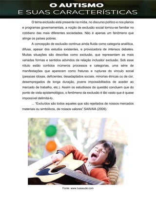 ]
O tema exclusão está presente na mídia, no discurso político e nos planos
e programas governamentais, a noção de exclusão social tornou-se familiar no
cotidiano das mais diferentes sociedades. Não é apenas um fenômeno que
atinge os países pobres.
A concepção de exclusão continua ainda fluida como categoria analítica,
difusa, apesar dos estudos existentes, e provocadora de intensos debates.
Muitas situações são descritas como exclusão, que representam as mais
variadas formas e sentidos advindos da relação inclusão/ exclusão. Sob esse
rótulo estão contidos inúmeros processos e categorias, uma série de
manifestações que aparecem como fraturas e rupturas do vinculo social
(pessoas idosas, deficientes, desadaptados sociais, minorias étnicas ou de cor,
desempregados de longa duração, jovens impossibilitados de aceder ao
mercado de trabalho, etc.). Assim os estudiosos da questão concluem que do
ponto de vista epistemológico, o fenômeno da exclusão é tão vasto que é quase
impossível delimitá-lo.
... “Excluídos são todos aqueles que são rejeitados de nossos mercados
materiais ou simbólicos, de nossos valores” SAWAIA (2009).
Fonte: www.tuasaude.com
 
