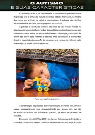 ]
A ruptura de carência, de precariedade, pode-se afirmar que toda situação
de pobreza leva a formas de ruptura do vínculo social e representa, na maioria
das vezes, um acúmulo de déficit e precariedade. A pobreza não significa
necessariamente exclusão, ainda que possa ela conduzir.
A pobreza e a exclusão no Brasil são faces de uma mesma moeda. As
altas taxas de concentração de renda e desigualdade persistentes em nosso país
convivem como os efeitos perversos do fenômeno do desemprego estrutural. Se,
de um lado cresce cada vez mais a distância entre os excluídos e os incluídos,
de outro, essa distância nunca foi tão pequena, uma vez que os incluídos estão
ameaçados de perder direitos adquiridos.
Fonte: www.lagartavirapupa.com.br
A consolidação do processo de democratização, em nosso país, terá que
passar necessariamente pela desnaturalização das formas com que são
encaradas as práticas discriminatórias, portanto, geradoras de processo de
exclusão.
De acordo com SAWAIA (2009), no livro as Artimanhas da Exclusão, a
inclusão é contraditória, onde a qualidade de conter em si a sua negação e não
 